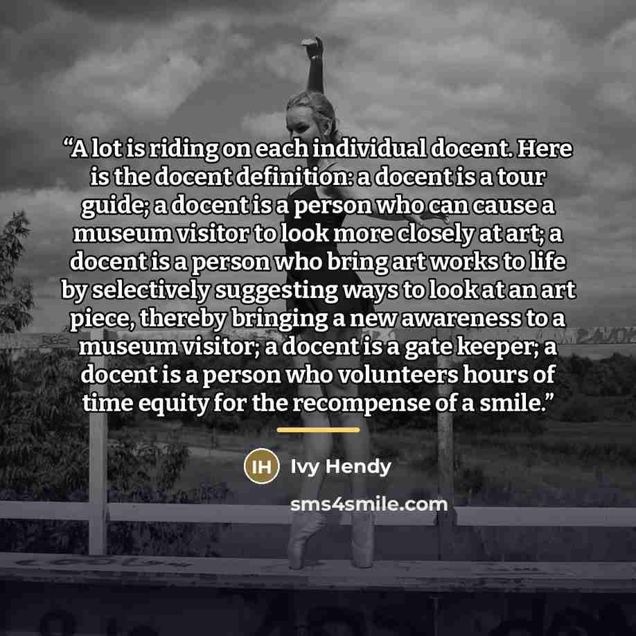 “A lot is riding on each individual docent. Here is the docent definition: a docent is a tour guide; a docent is a person who can cause a museum visitor to look more closely at art; a docent is a person who bring art works to life by selectively suggesting ways to look at an art piece, thereby…” quote by Ivy Hendy