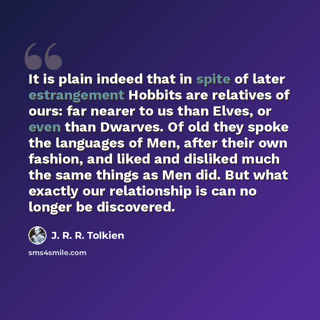 “It is plain indeed that in spite of later estrangement Hobbits are relatives of ours: far nearer to us than Elves, or even than Dwarves. Of old they spoke the languages of Men, after their own fashion, and liked and disliked much the same things as Men did. But what exactly our relationship is can…” quote by J. R. R. Tolkien