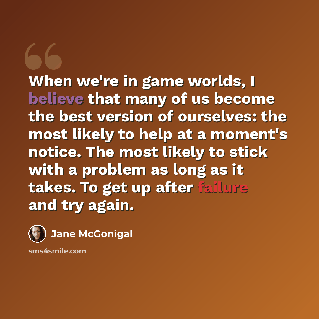 “When we're in game worlds, I believe that many of us become the best version of ourselves: the most likely to help at a moment's notice. The most likely to stick with a problem as long as it takes. To get up after failure and try again.” quote by Jane McGonigal