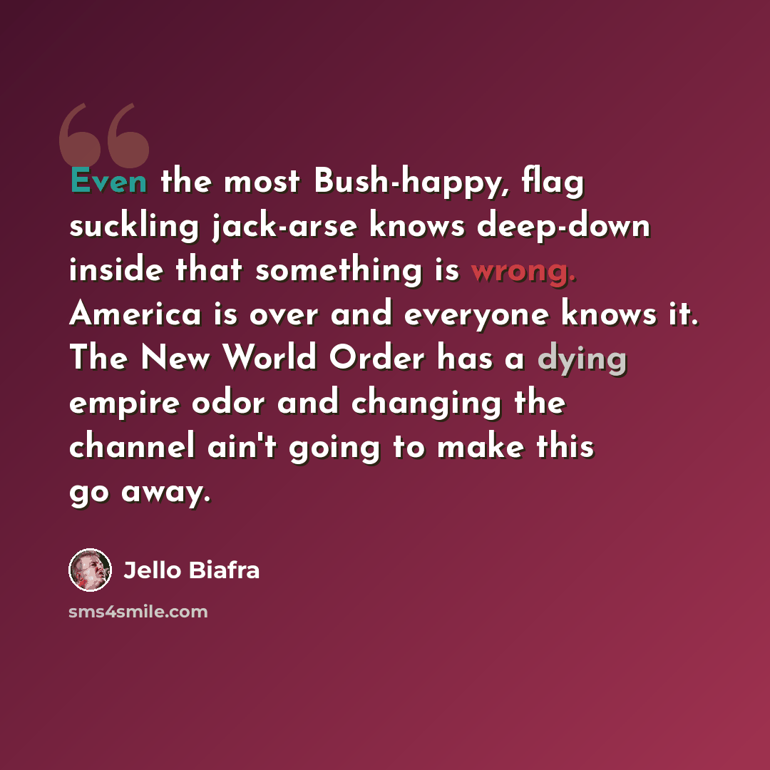 “Even the most Bush-happy, flag suckling jack-arse knows deep-down inside that something is wrong. America is over and everyone knows it. The New World Order has a dying empire odor and changing the channel ain't going to make this go away.” quote by Jello Biafra