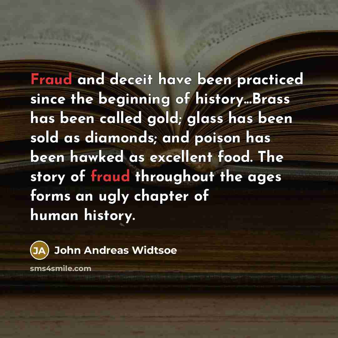“Fraud and deceit have been practiced since the beginning of history...Brass has been called gold; glass has been sold as diamonds; and poison has been hawked as excellent food. The story of fraud throughout the ages forms an ugly chapter of human history.” quote by John Andreas Widtsoe