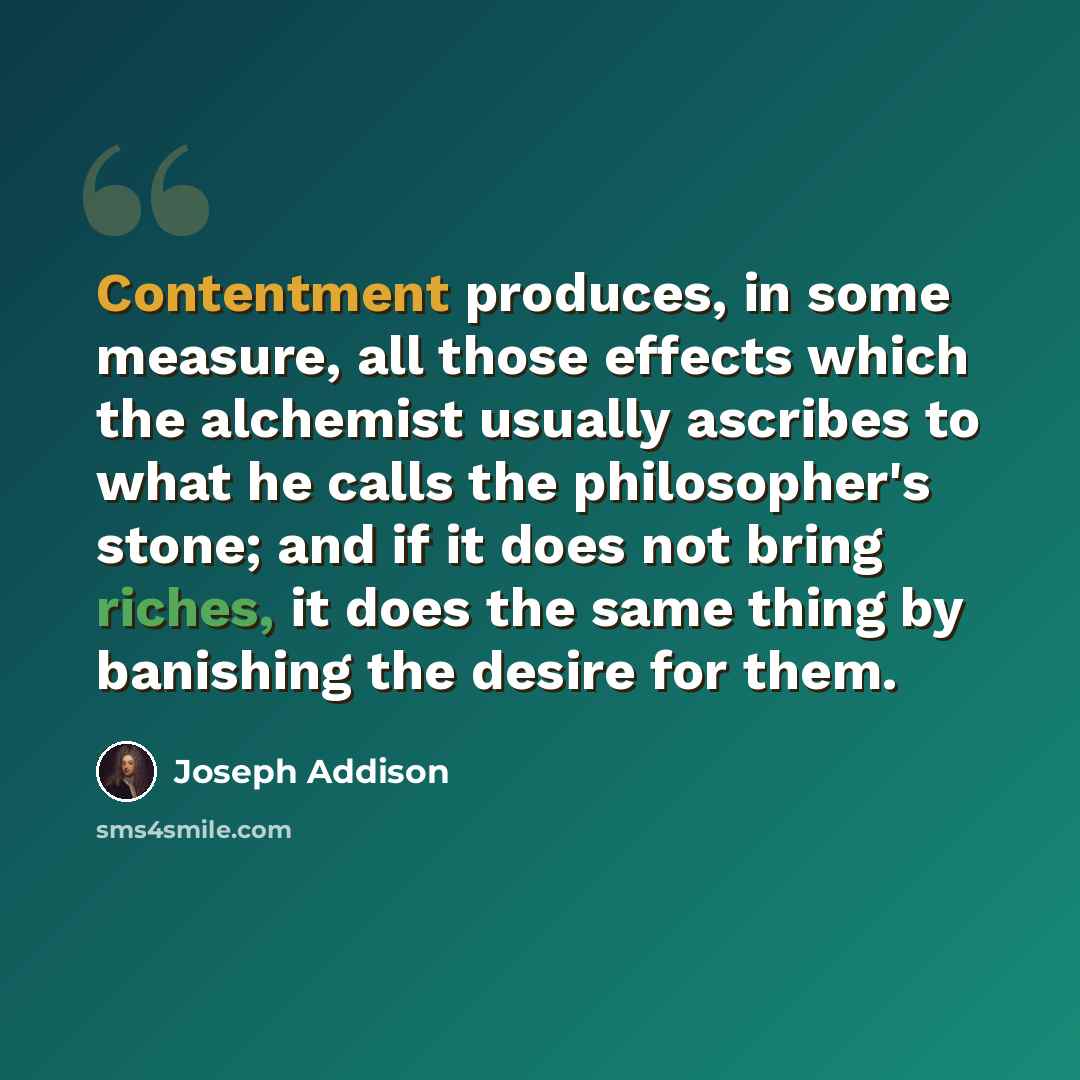 “Contentment produces, in some measure, all those effects which the alchemist usually ascribes to what he calls the philosopher's stone; and if it does not bring riches, it does the same thing by banishing the desire for them.” quote by Joseph Addison