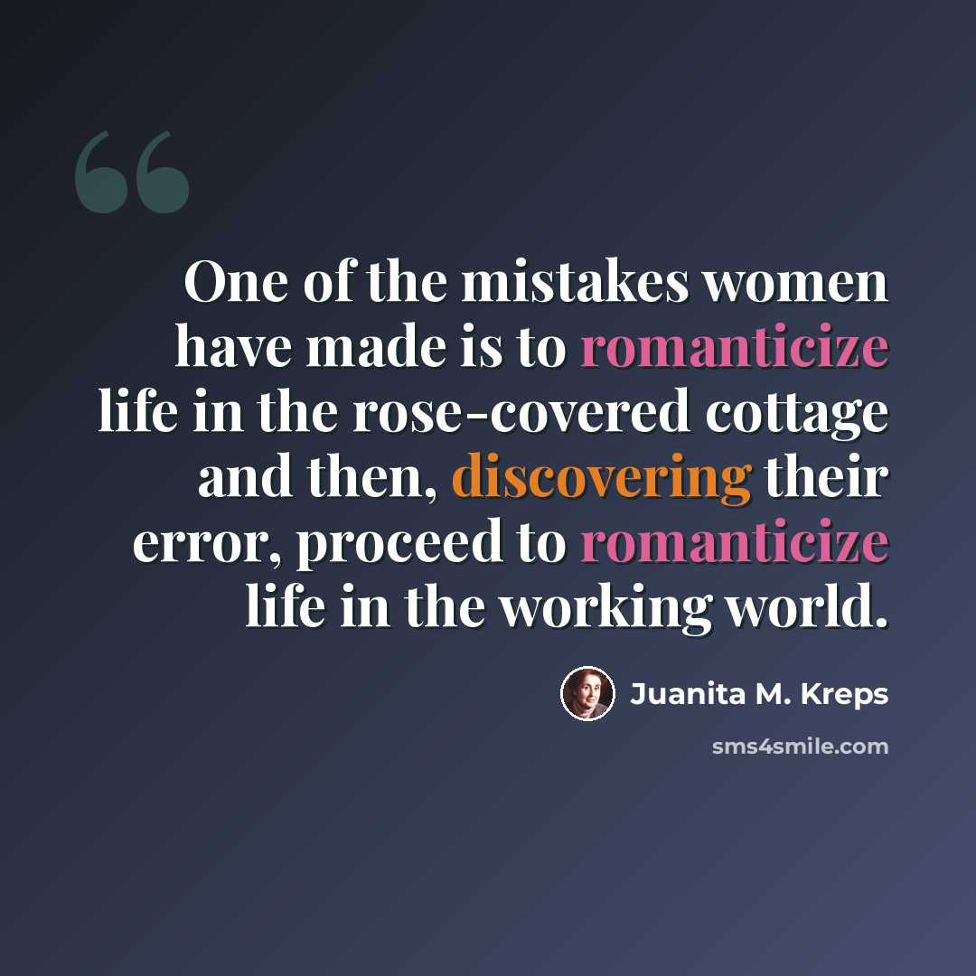 “One of the mistakes women have made is to romanticize life in the rose-covered cottage and then, discovering their error, proceed to romanticize life in the working world.” quote by Juanita M. Kreps