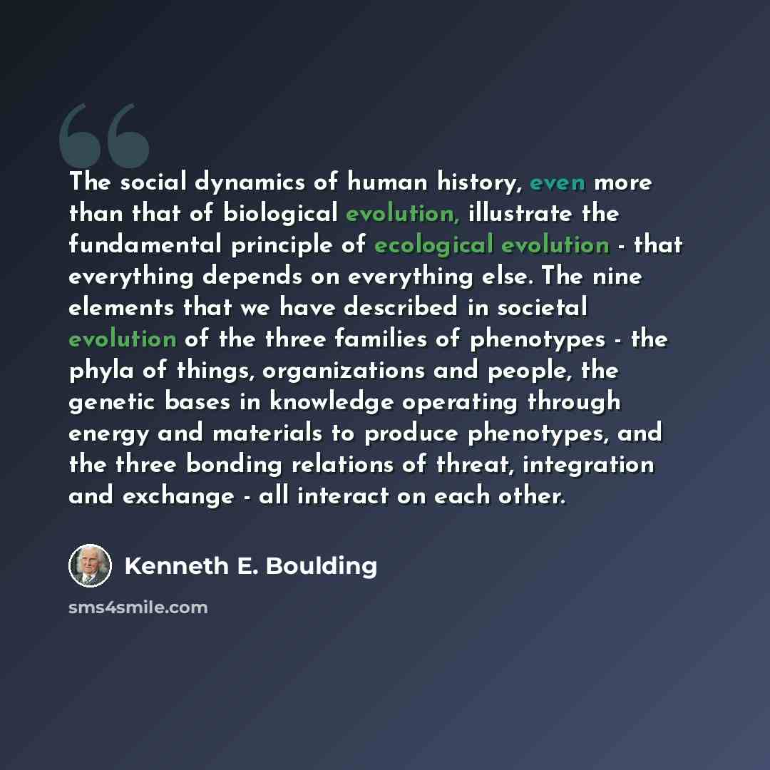 “The social dynamics of human history, even more than that of biological evolution, illustrate the fundamental principle of ecological evolution - that everything depends on everything else. The nine elements that we have described in societal evolution of the three families of phenotypes - the…” quote by Kenneth E. Boulding