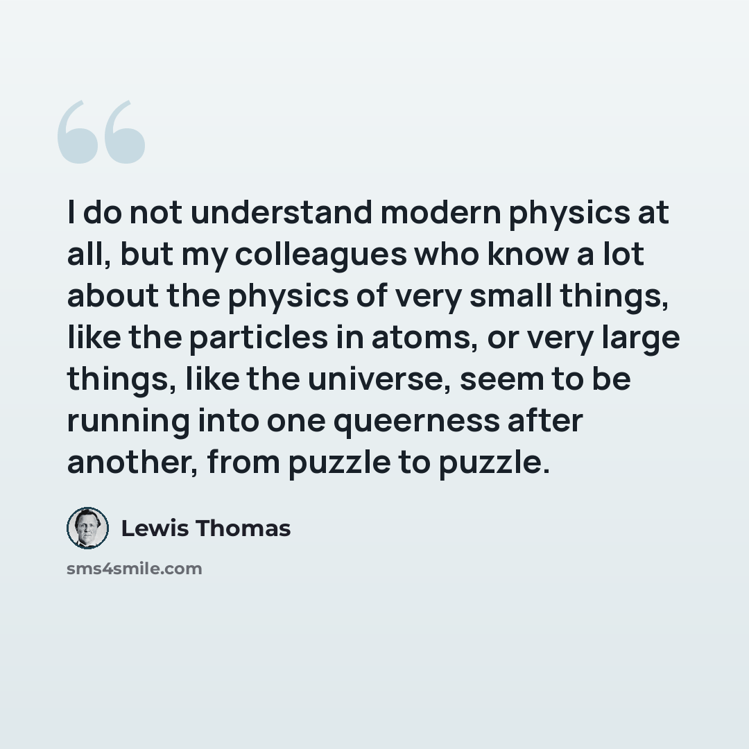 “I do not understand modern physics at all, but my colleagues who know a lot about the physics of very small things, like the particles in atoms, or very large things, like the universe, seem to be running into one queerness after another, from puzzle to puzzle.” quote by Lewis Thomas
