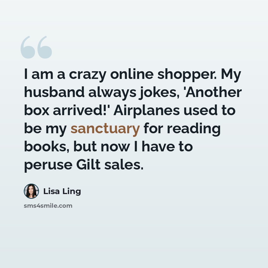 “I am a crazy online shopper. My husband always jokes, 'Another box arrived!' Airplanes used to be my sanctuary for reading books, but now I have to peruse Gilt sales.” quote by Lisa Ling