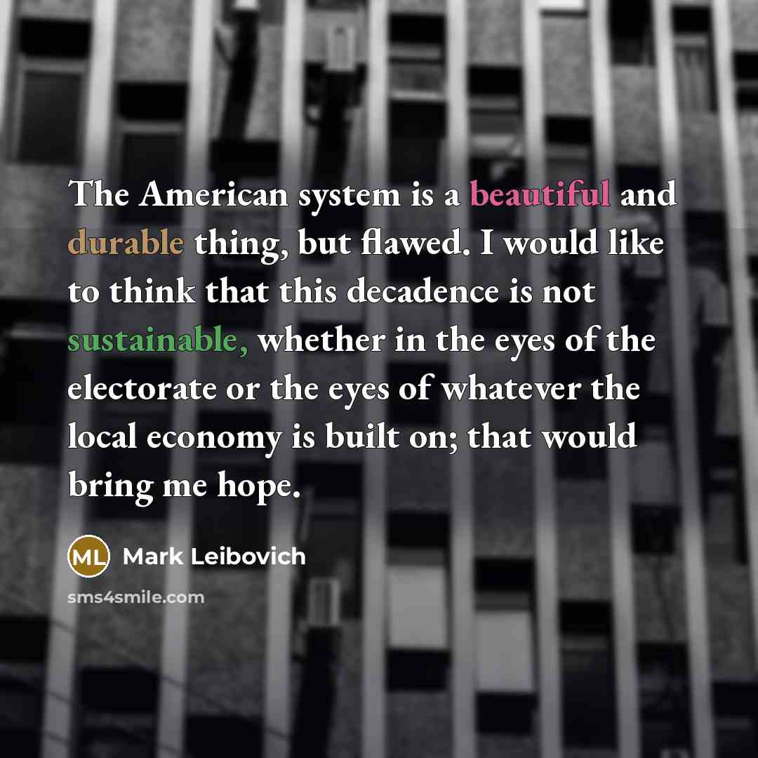 “The American system is a beautiful and durable thing, but flawed. I would like to think that this decadence is not sustainable, whether in the eyes of the electorate or the eyes of whatever the local economy is built on; that would bring me hope.” quote by Mark Leibovich