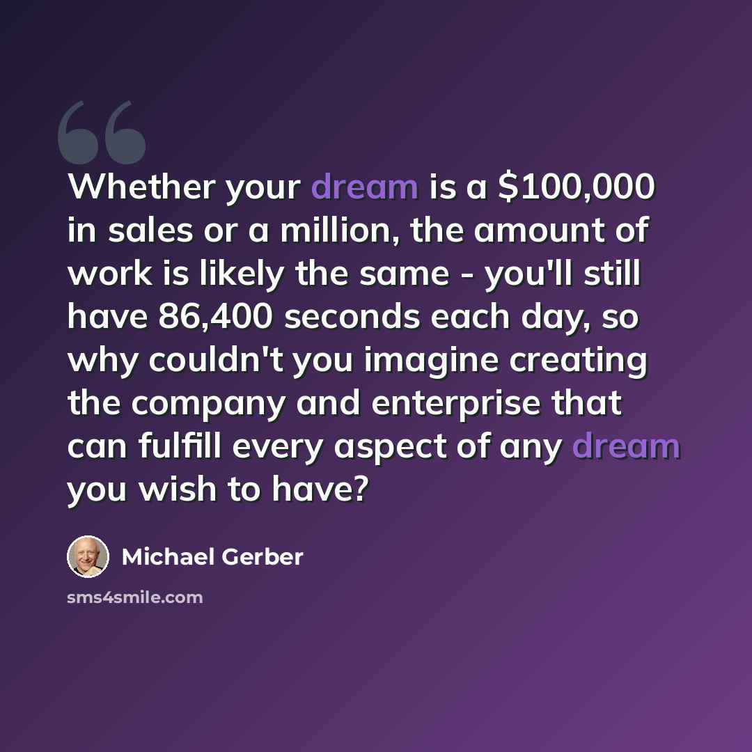 “Whether your dream is a $100,000 in sales or a million, the amount of work is likely the same - you'll still have 86,400 seconds each day, so why couldn't you imagine creating the company and enterprise that can fulfill every aspect of any dream you wish to have?” quote by Michael Gerber