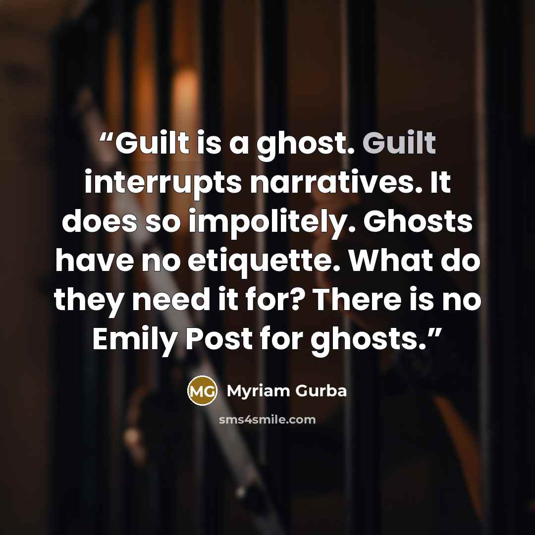 “Guilt is a ghost. Guilt interrupts narratives. It does so impolitely. Ghosts have no etiquette. What do they need it for? There is no Emily Post for ghosts.” quote by Myriam Gurba
