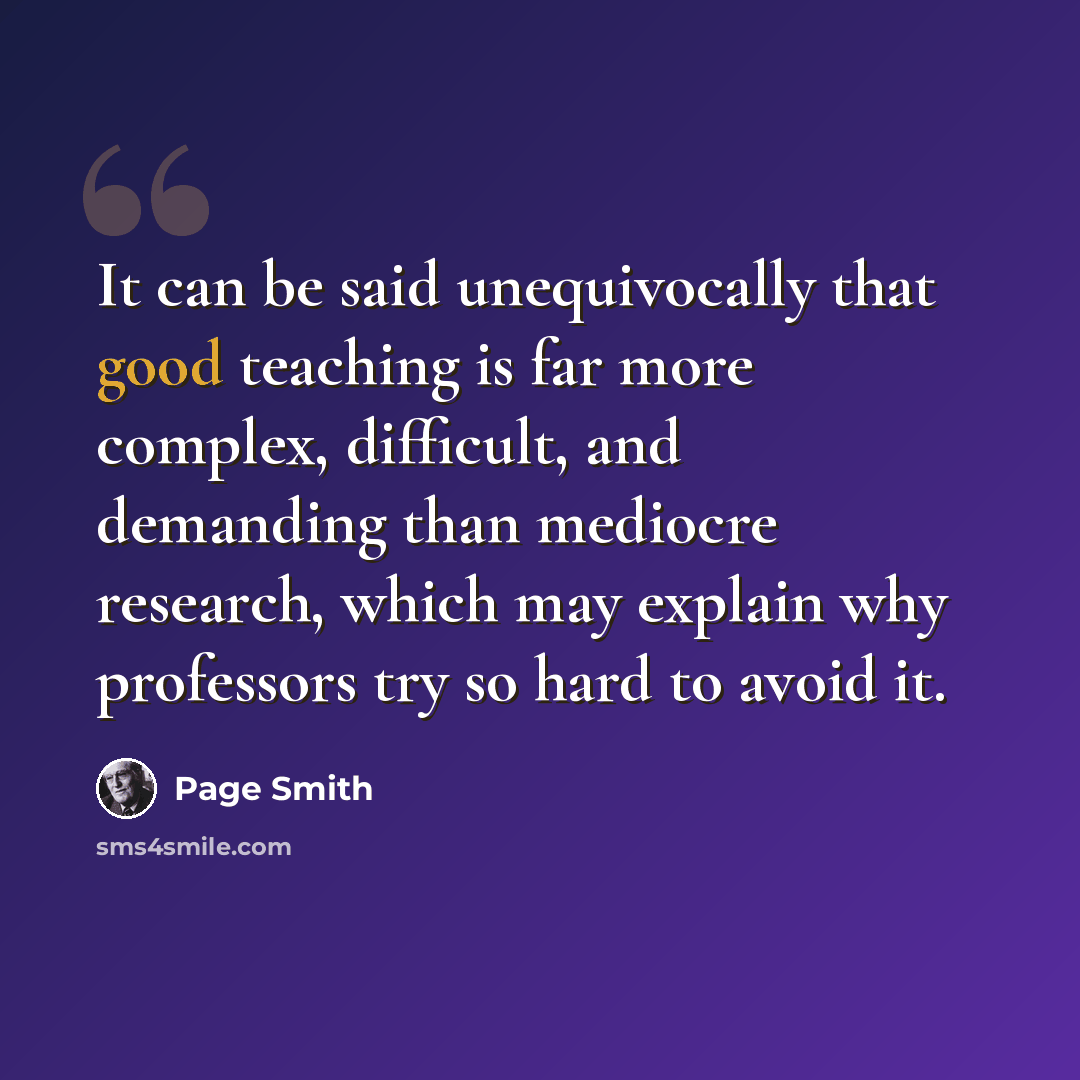 “It can be said unequivocally that good teaching is far more complex, difficult, and demanding than mediocre research, which may explain why professors try so hard to avoid it.” quote by Page Smith