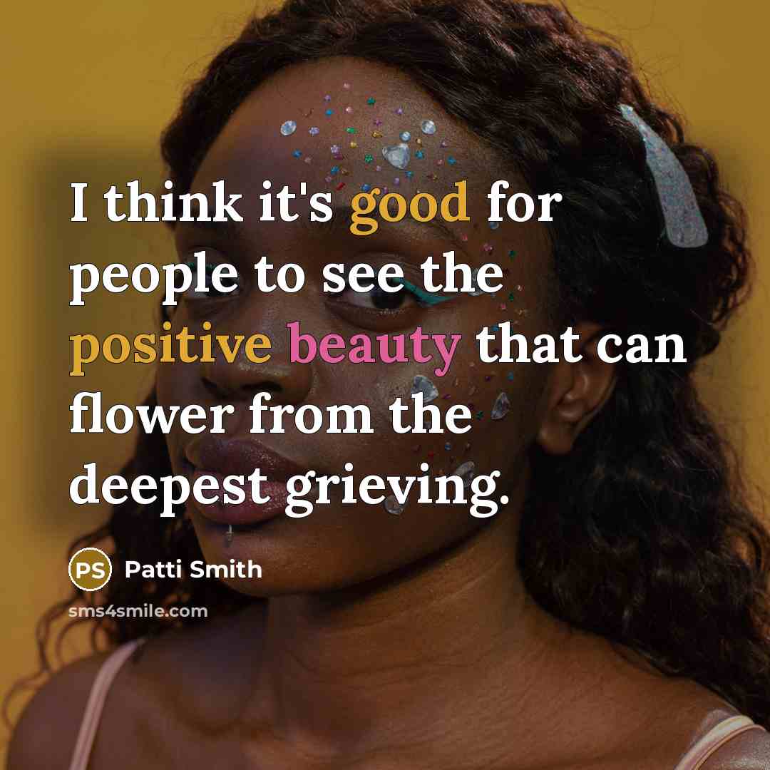 “I think it's good for people to see the positive beauty that can flower from the deepest grieving.” quote by Patti Smith