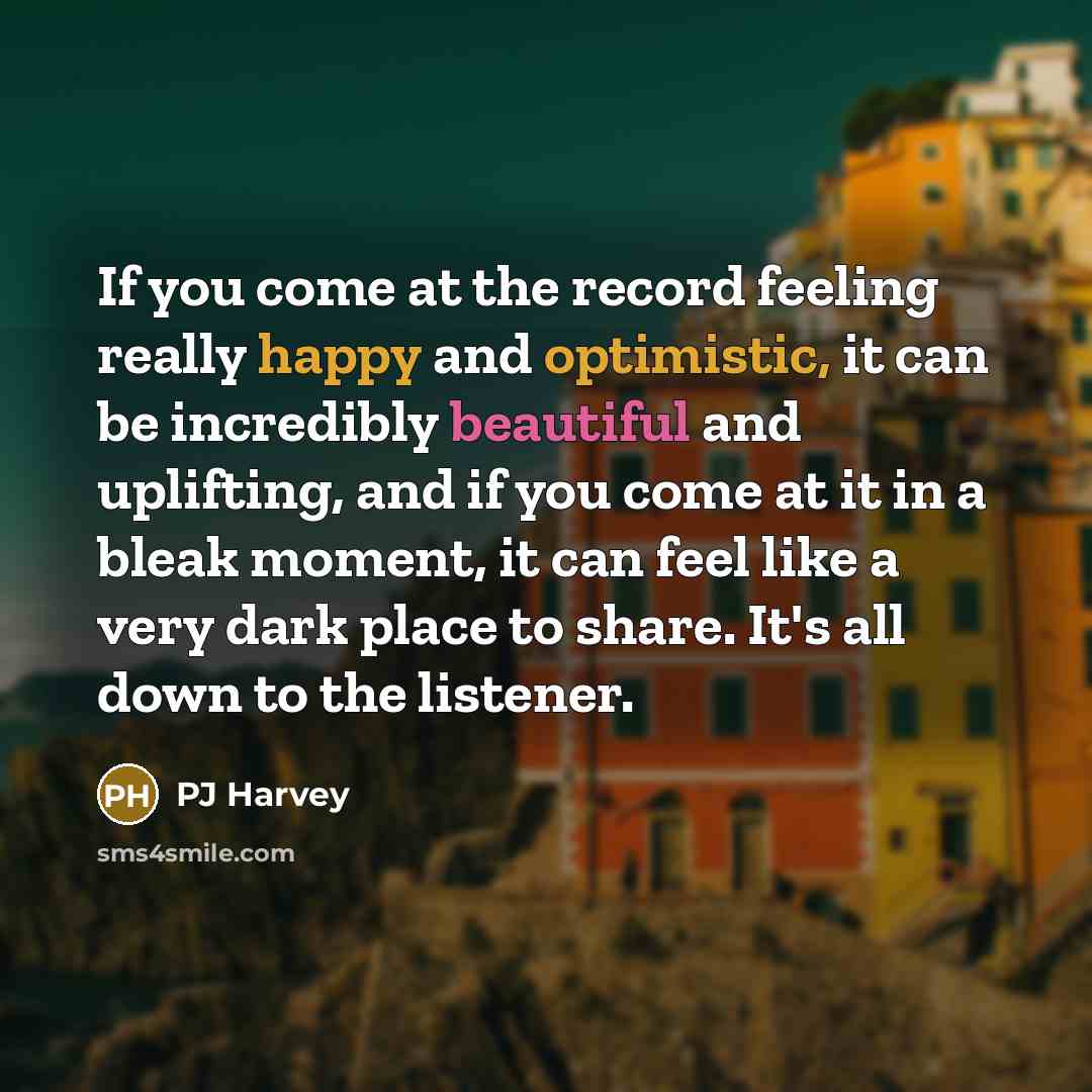 “If you come at the record feeling really happy and optimistic, it can be incredibly beautiful and uplifting, and if you come at it in a bleak moment, it can feel like a very dark place to share. It's all down to the listener.” quote by PJ Harvey