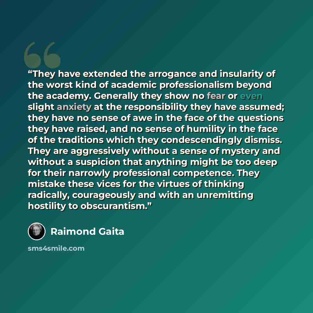 “They have extended the arrogance and insularity of the worst kind of academic professionalism beyond the academy. Generally they show no fear or even slight anxiety at the responsibility they have assumed; they have no sense of awe in the face of the questions they have raised, and no sense of…” quote by Raimond Gaita