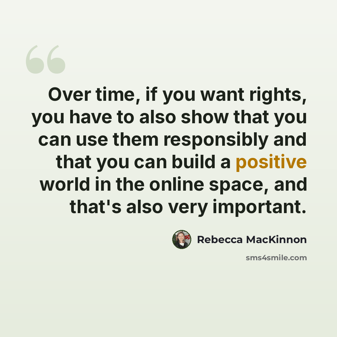 “Over time, if you want rights, you have to also show that you can use them responsibly and that you can build a positive world in the online space, and that's also very important.” quote by Rebecca MacKinnon