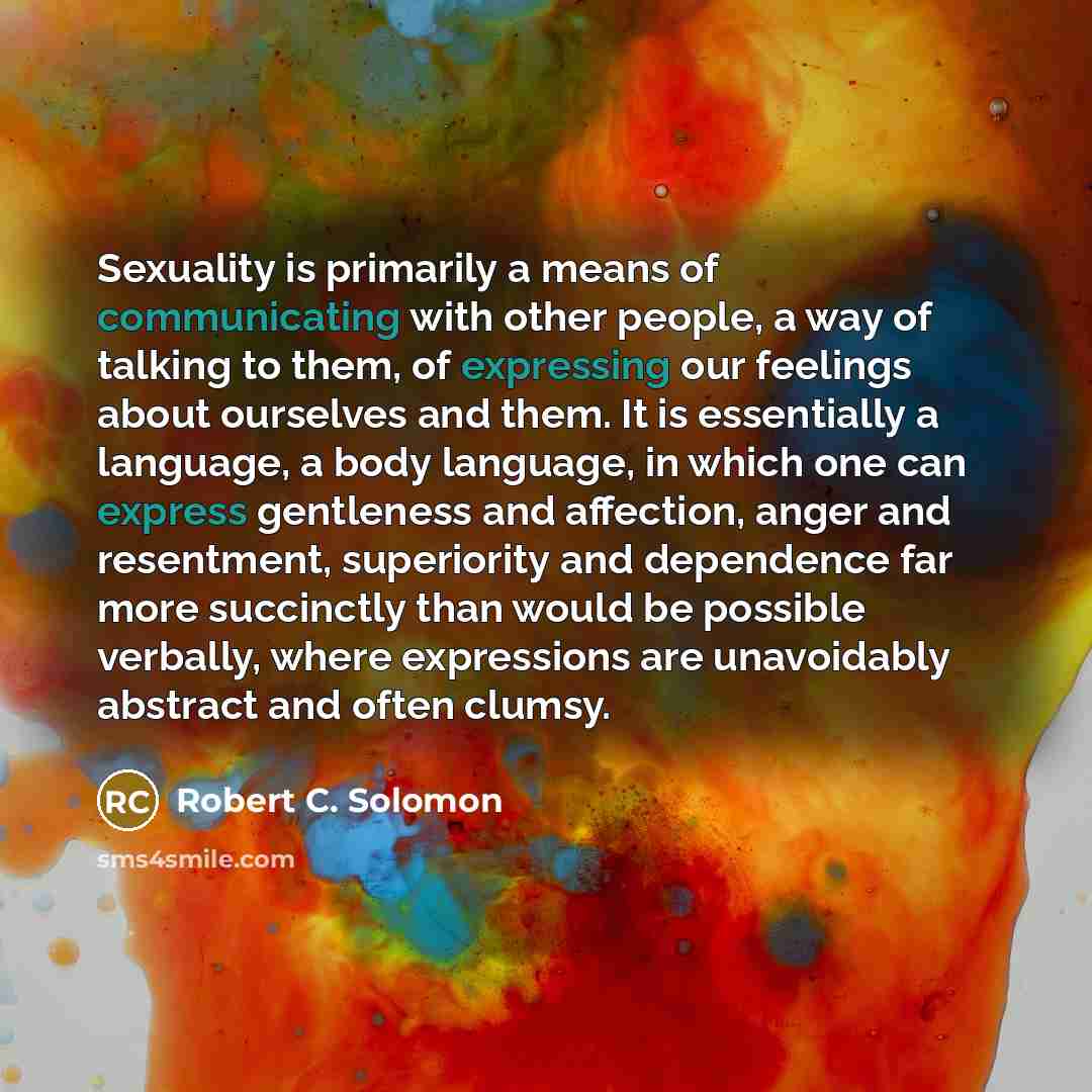 “Sexuality is primarily a means of communicating with other people, a way of talking to them, of expressing our feelings about ourselves and them. It is essentially a language, a body language, in which one can express gentleness and affection, anger and resentment, superiority and dependence far…” quote by Robert C. Solomon