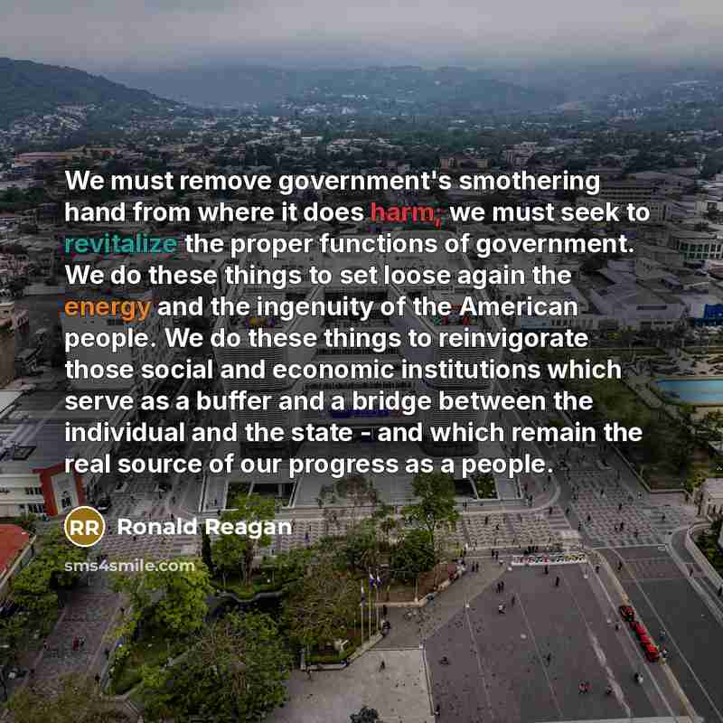 “We must remove government's smothering hand from where it does harm; we must seek to revitalize the proper functions of government. We do these things to set loose again the energy and the ingenuity of the American people. We do these things to reinvigorate those social and economic institutions…” quote by Ronald Reagan