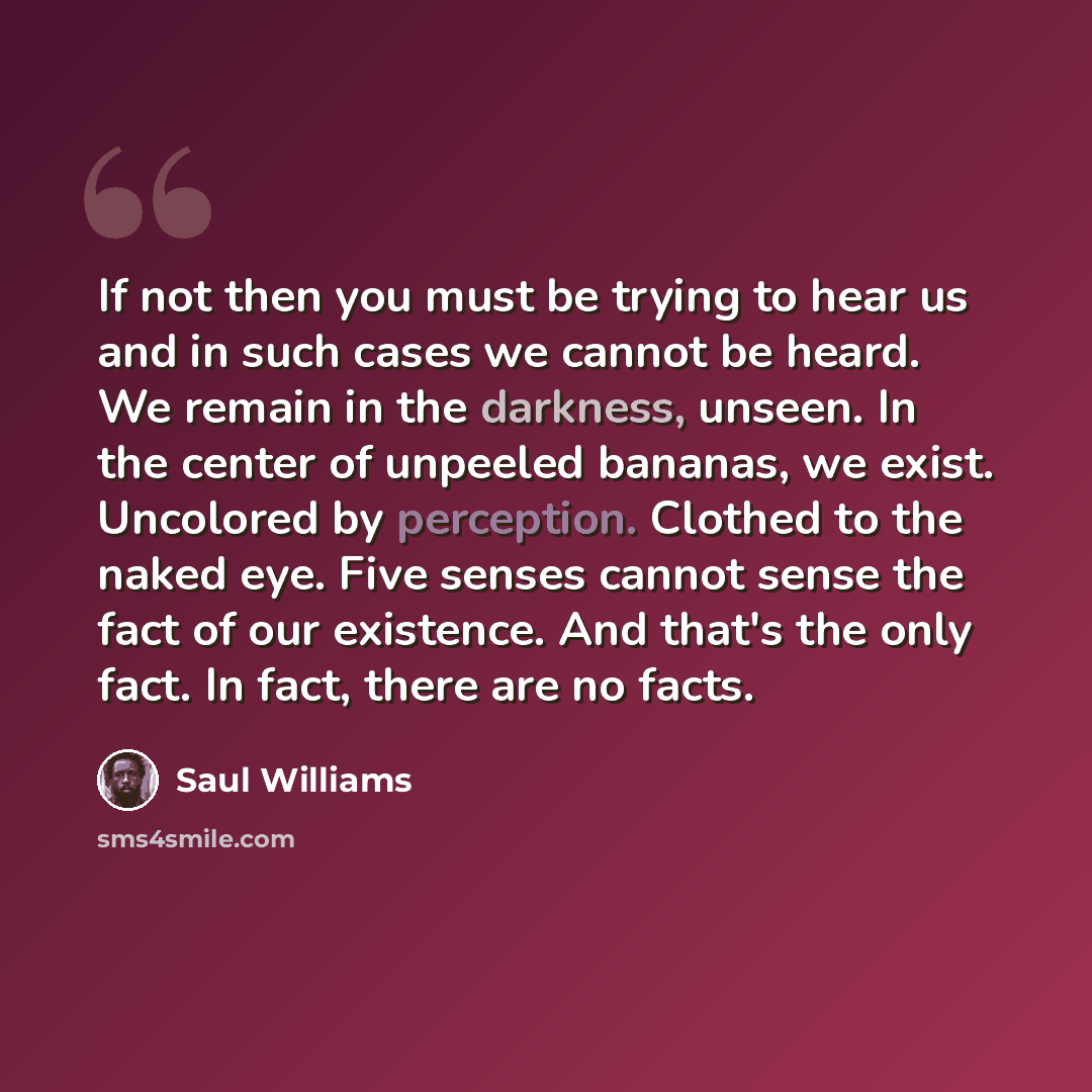 “If not then you must be trying to hear us and in such cases we cannot be heard. We remain in the darkness, unseen. In the center of unpeeled bananas, we exist. Uncolored by perception. Clothed to the naked eye. Five senses cannot sense the fact of our existence. And that's the only fact. In fact…” quote by Saul Williams