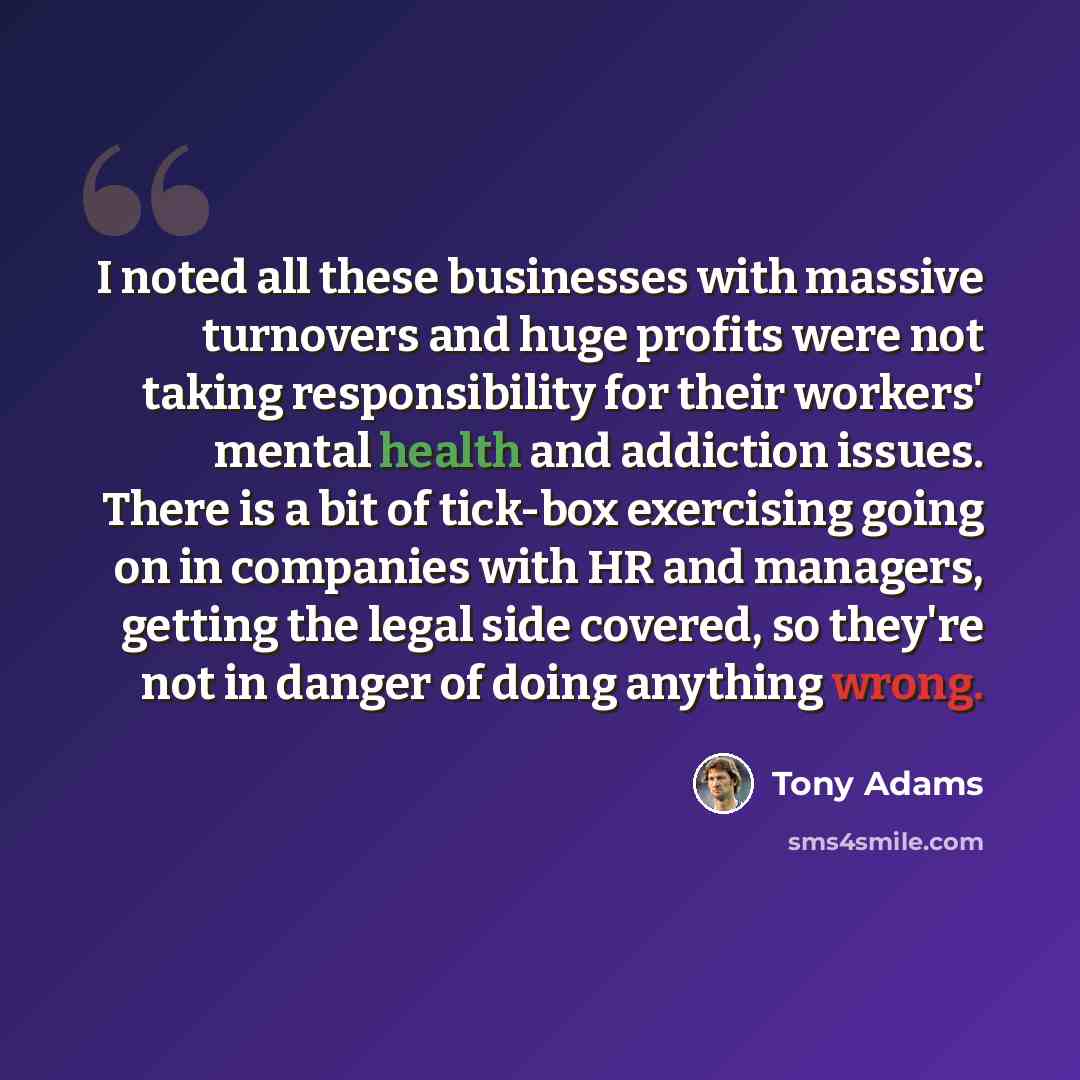 “I noted all these businesses with massive turnovers and huge profits were not taking responsibility for their workers' mental health and addiction issues. There is a bit of tick-box exercising going on in companies with HR and managers, getting the legal side covered, so they're not in danger of…” quote by Tony Adams