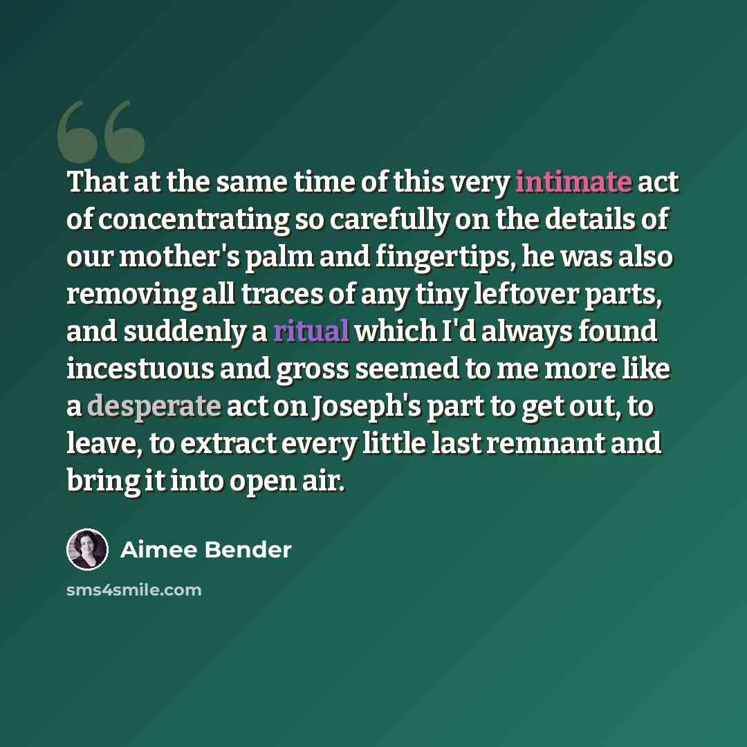 “That at the same time of this very intimate act of concentrating so carefully on the details of our mother's palm and fingertips, he was also removing all traces of any tiny leftover parts, and suddenly a ritual which I'd always found incestuous and gross seemed to me more like a desperate act on…” quote by Aimee Bender