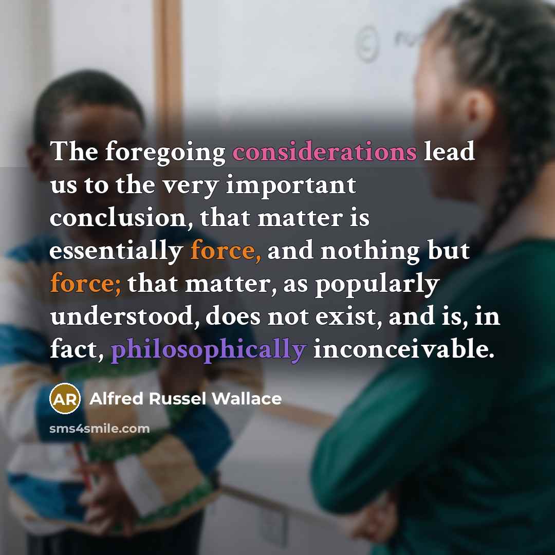 “The foregoing considerations lead us to the very important conclusion, that matter is essentially force, and nothing but force; that matter, as popularly understood, does not exist, and is, in fact, philosophically inconceivable.” quote by Alfred Russel Wallace