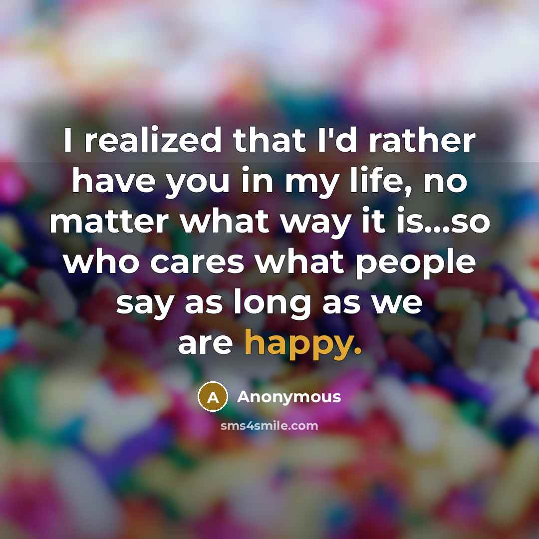 “I realized that I'd rather have you in my life, no matter what way it is...so who cares what people say as long as we are happy.” quote by Anonymous