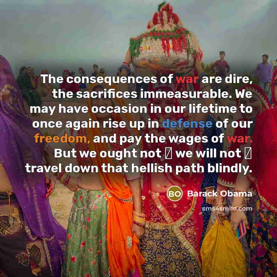 “The consequences of war are dire, the sacrifices immeasurable. We may have occasion in our lifetime to once again rise up in defense of our freedom, and pay the wages of war. But we ought not  we will not  travel down that hellish path blindly.” quote by Barack Obama