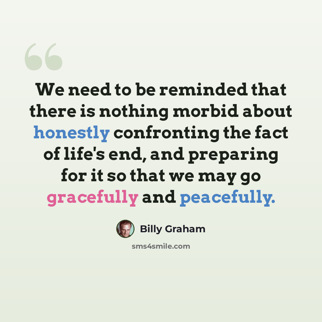 “We need to be reminded that there is nothing morbid about honestly confronting the fact of life's end, and preparing for it so that we may go gracefully and peacefully.” quote by Billy Graham