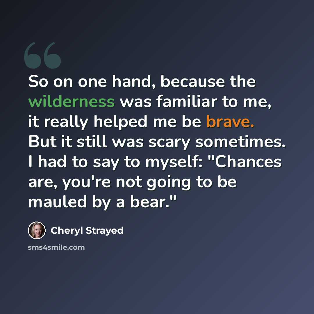 “So on one hand, because the wilderness was familiar to me, it really helped me be brave. But it still was scary sometimes. I had to say to myself: "Chances are, you're not going to be mauled by a bear."” quote by Cheryl Strayed