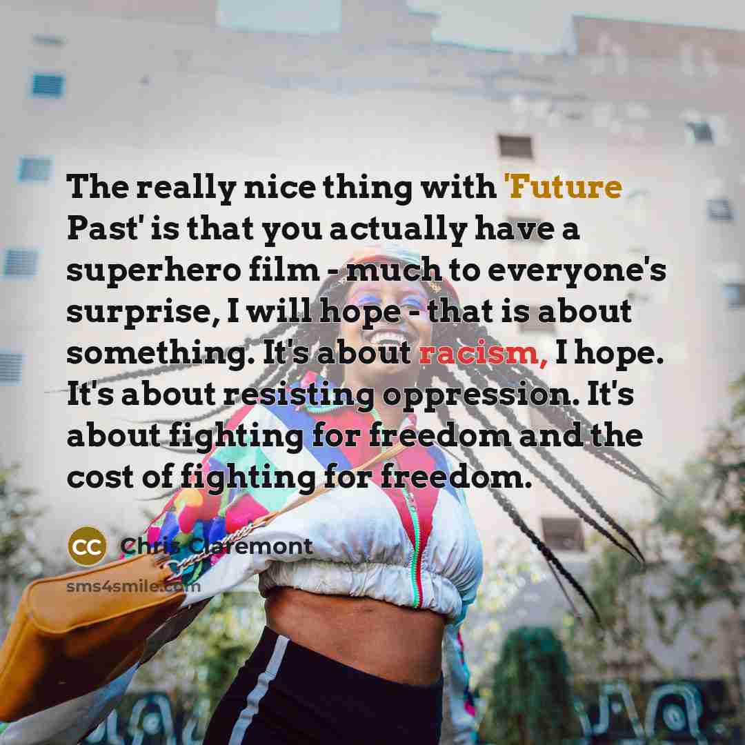 “The really nice thing with 'Future Past' is that you actually have a superhero film - much to everyone's surprise, I will hope - that is about something. It's about racism, I hope. It's about resisting oppression. It's about fighting for freedom and the cost of fighting for freedom.” quote by Chris Claremont