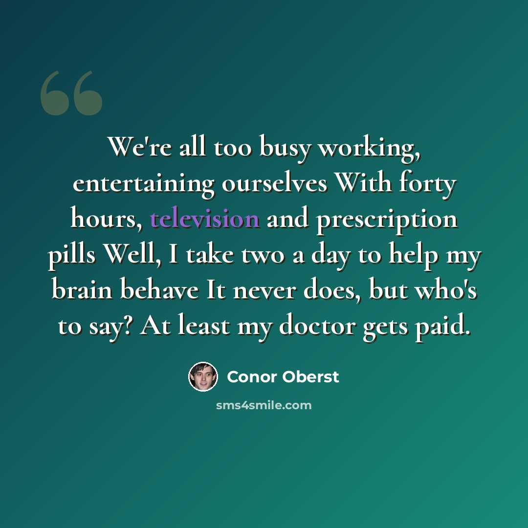“We're all too busy working, entertaining ourselves With forty hours, television and prescription pills Well, I take two a day to help my brain behave It never does, but who's to say? At least my doctor gets paid.” quote by Conor Oberst