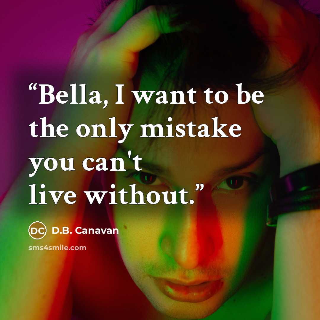 “Bella, I want to be the only mistake you can't live without.” quote by D.B. Canavan