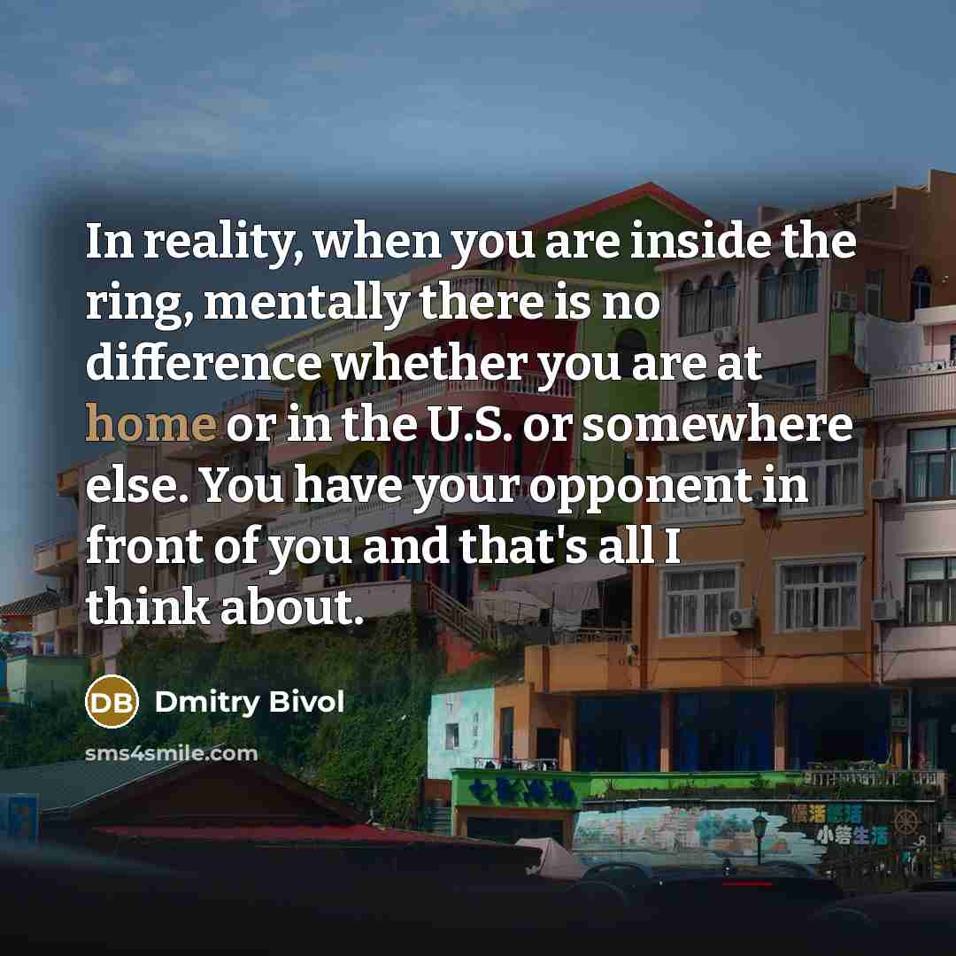 “In reality, when you are inside the ring, mentally there is no difference whether you are at home or in the U.S. or somewhere else. You have your opponent in front of you and that's all I think about.” quote by Dmitry Bivol