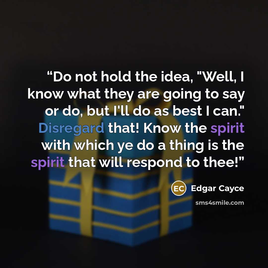 “Do not hold the idea, "Well, I know what they are going to say or do, but I'll do as best I can." Disregard that! Know the spirit with which ye do a thing is the spirit that will respond to thee!” quote by Edgar Cayce