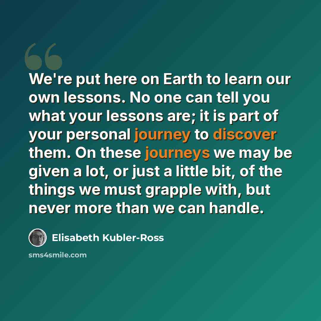 “We're put here on Earth to learn our own lessons. No one can tell you what your lessons are; it is part of your personal journey to discover them. On these journeys we may be given a lot, or just a little bit, of the things we must grapple with, but never more than we can handle.” quote by Elisabeth Kubler-Ross