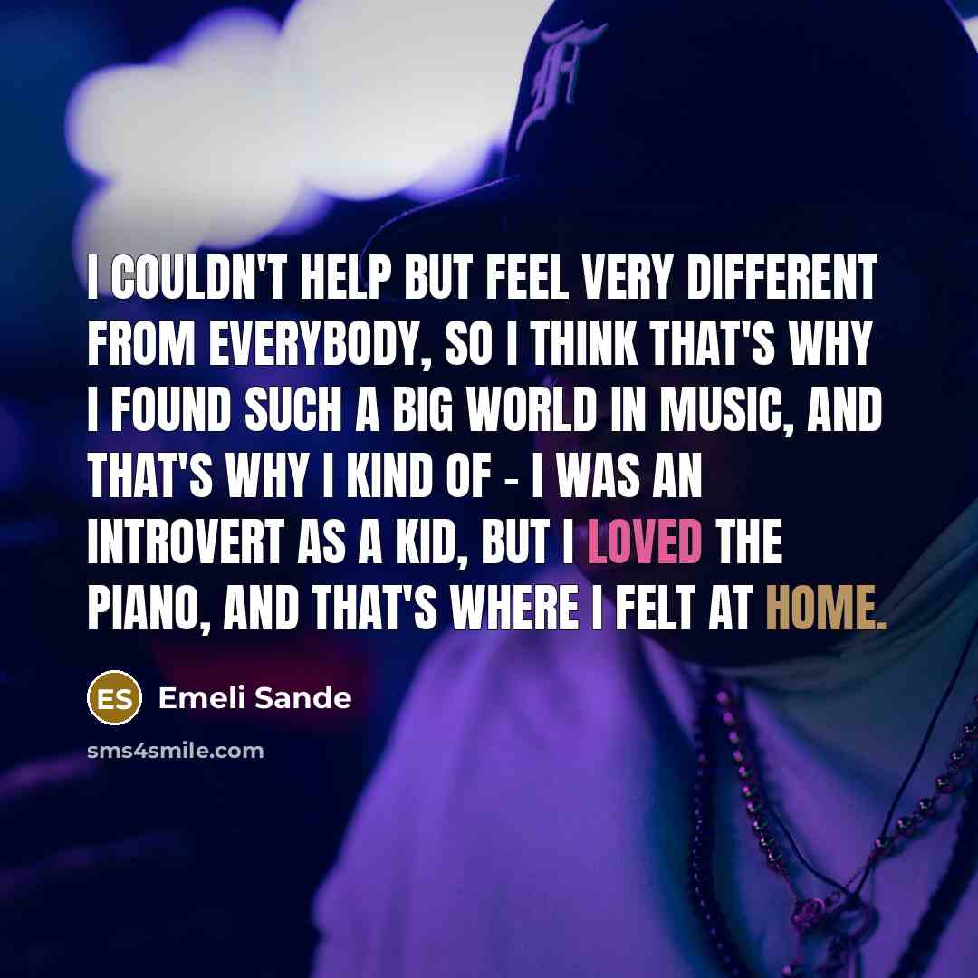 “I couldn't help but feel very different from everybody, so I think that's why I found such a big world in music, and that's why I kind of - I was an introvert as a kid, but I loved the piano, and that's where I felt at home.” quote by Emeli Sande