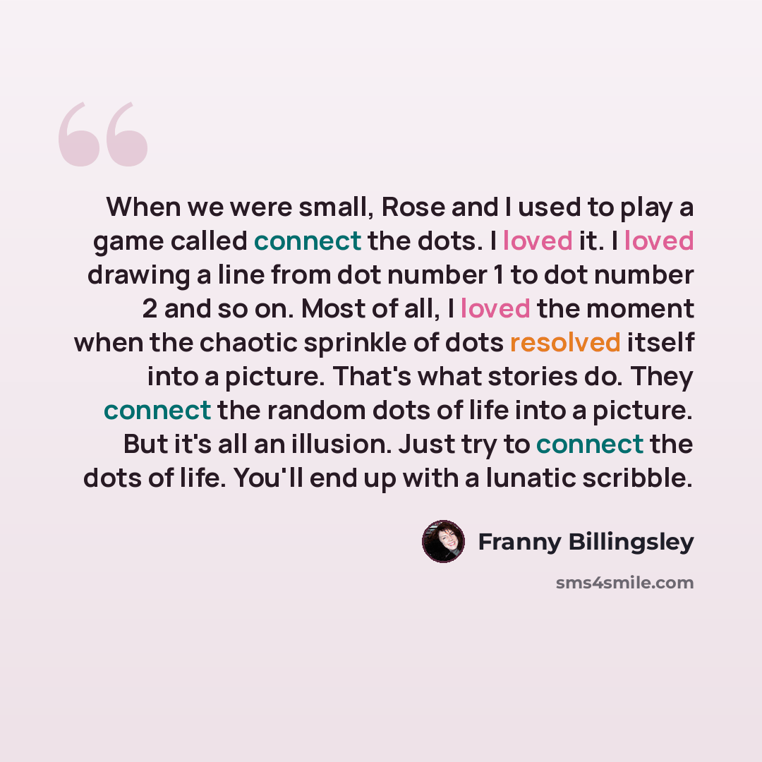 “When we were small, Rose and I used to play a game called connect the dots. I loved it. I loved drawing a line from dot number 1 to dot number 2 and so on. Most of all, I loved the moment when the chaotic sprinkle of dots resolved itself into a picture. That's what stories do. They connect the…” quote by Franny Billingsley