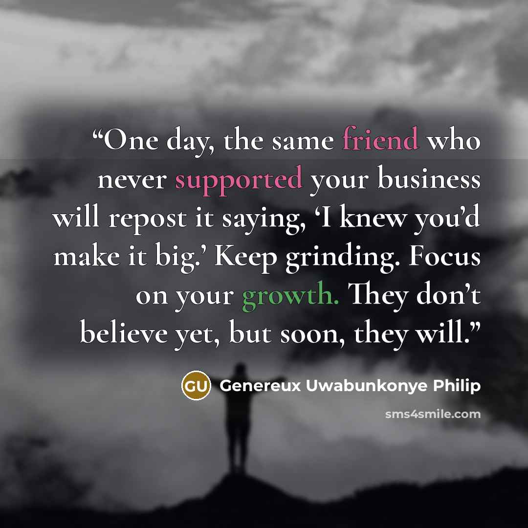 “One day, the same friend who never supported your business will repost it saying, ‘I knew you’d make it big.’ Keep grinding. Focus on your growth. They don’t believe yet, but soon, they will.” quote by Genereux Uwabunkonye Philip
