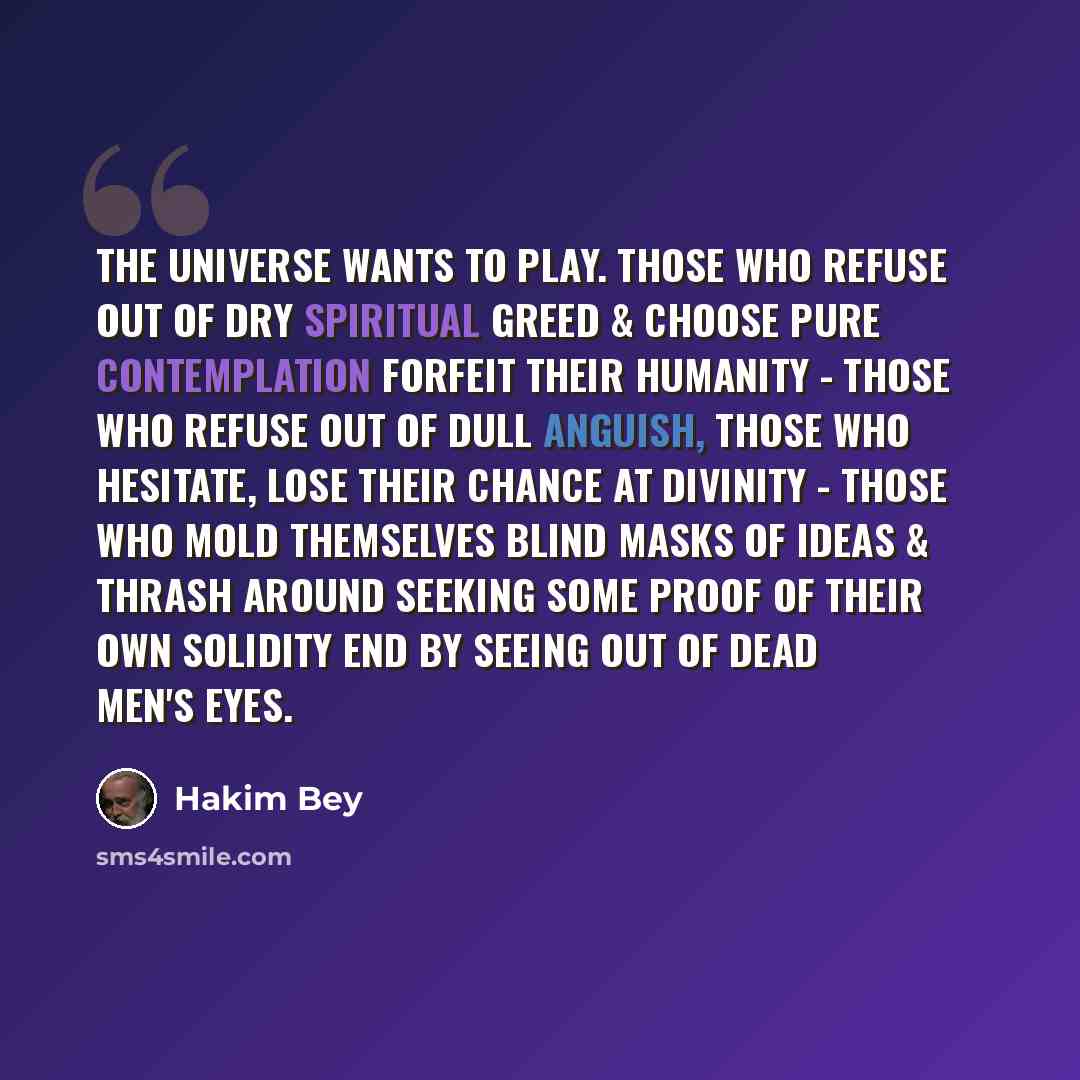 “The Universe wants to play. Those who refuse out of dry spiritual greed & choose pure contemplation forfeit their humanity - those who refuse out of dull anguish, those who hesitate, lose their chance at divinity - those who mold themselves blind masks of Ideas & thrash around seeking some proof…” quote by Hakim Bey