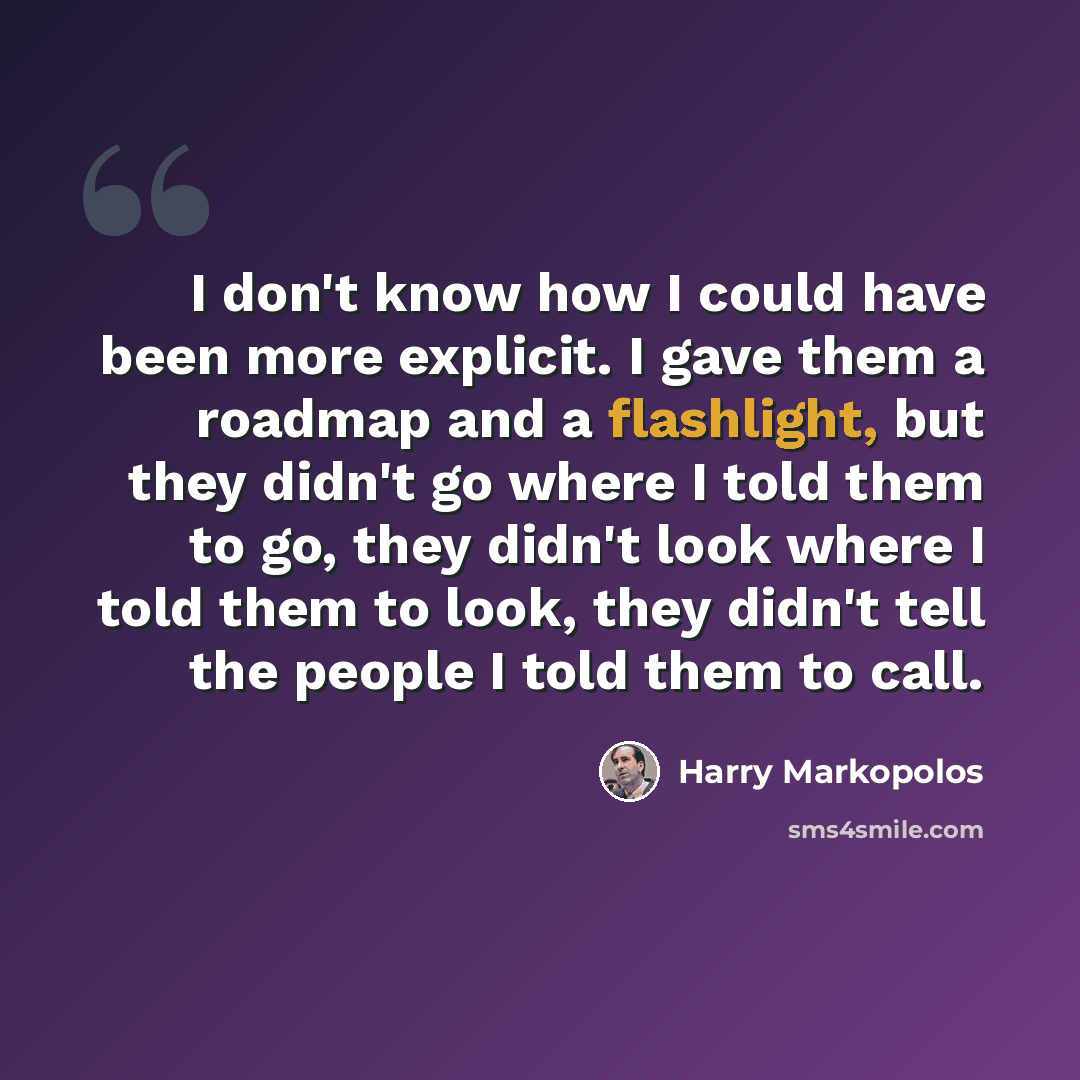 “I don't know how I could have been more explicit. I gave them a roadmap and a flashlight, but they didn't go where I told them to go, they didn't look where I told them to look, they didn't tell the people I told them to call.” quote by Harry Markopolos