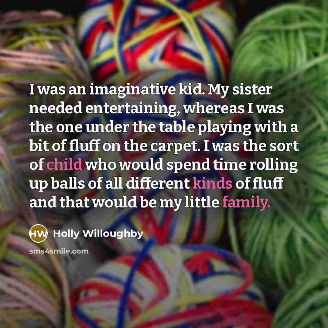 “I was an imaginative kid. My sister needed entertaining, whereas I was the one under the table playing with a bit of fluff on the carpet. I was the sort of child who would spend time rolling up balls of all different kinds of fluff and that would be my little family.” quote by Holly Willoughby