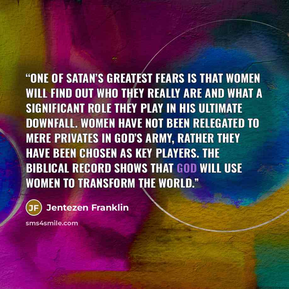“One of Satan’s greatest fears is that women will find out who they really are and what a significant role they play in his ultimate downfall. Women have not been relegated to mere privates in God’s army, rather they have been chosen as key players. The biblical record shows that God will use women…” quote by Jentezen Franklin
