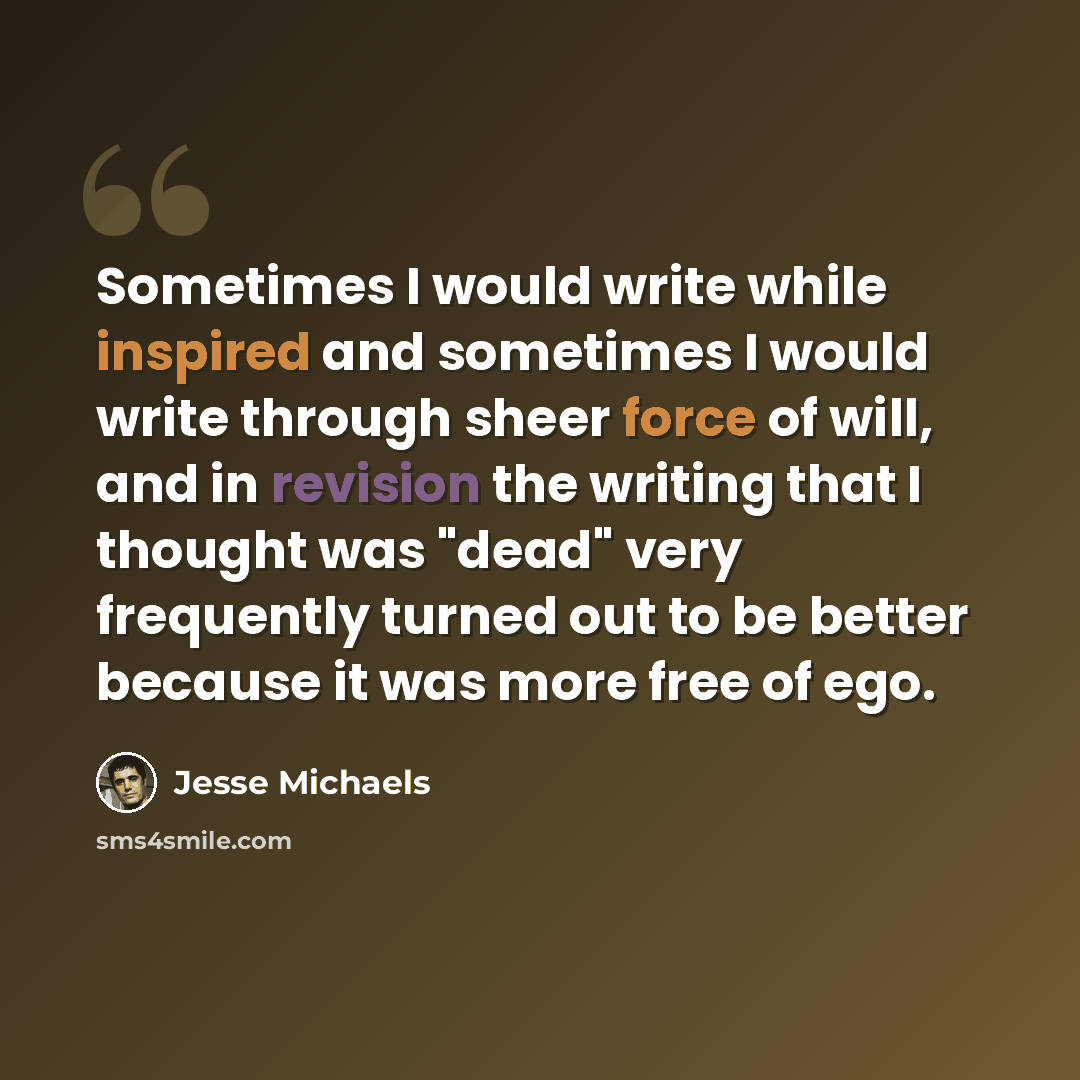 “Sometimes I would write while inspired and sometimes I would write through sheer force of will, and in revision the writing that I thought was "dead" very frequently turned out to be better because it was more free of ego.” quote by Jesse Michaels