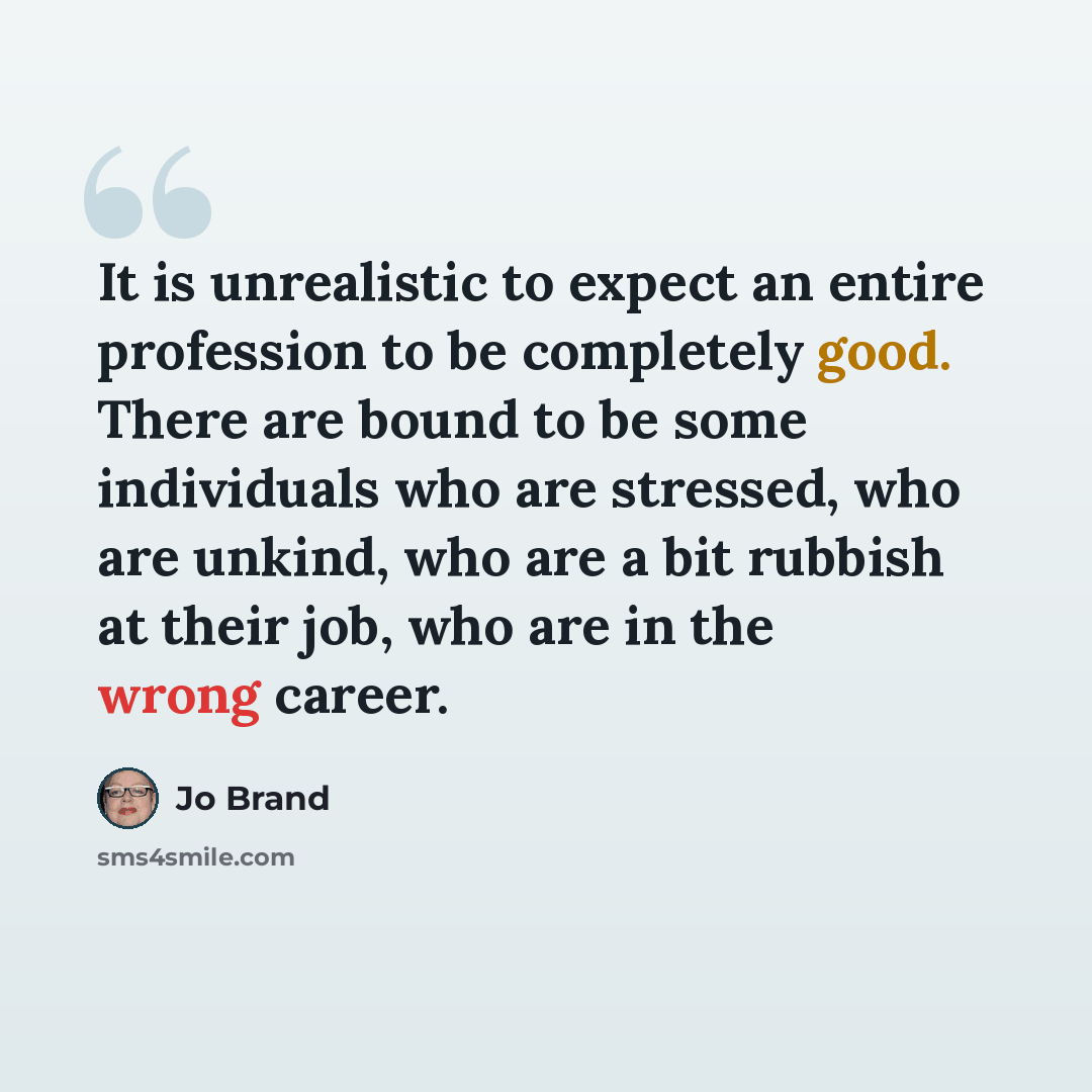 “It is unrealistic to expect an entire profession to be completely good. There are bound to be some individuals who are stressed, who are unkind, who are a bit rubbish at their job, who are in the wrong career.” quote by Jo Brand