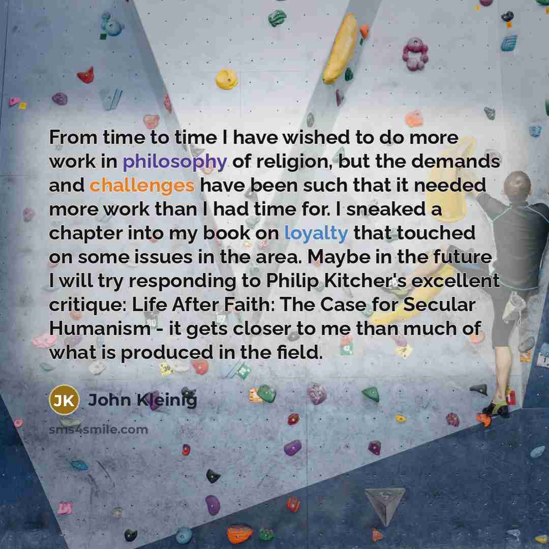 “From time to time I have wished to do more work in philosophy of religion, but the demands and challenges have been such that it needed more work than I had time for. I sneaked a chapter into my book on loyalty that touched on some issues in the area. Maybe in the future I will try responding to…” quote by John Kleinig