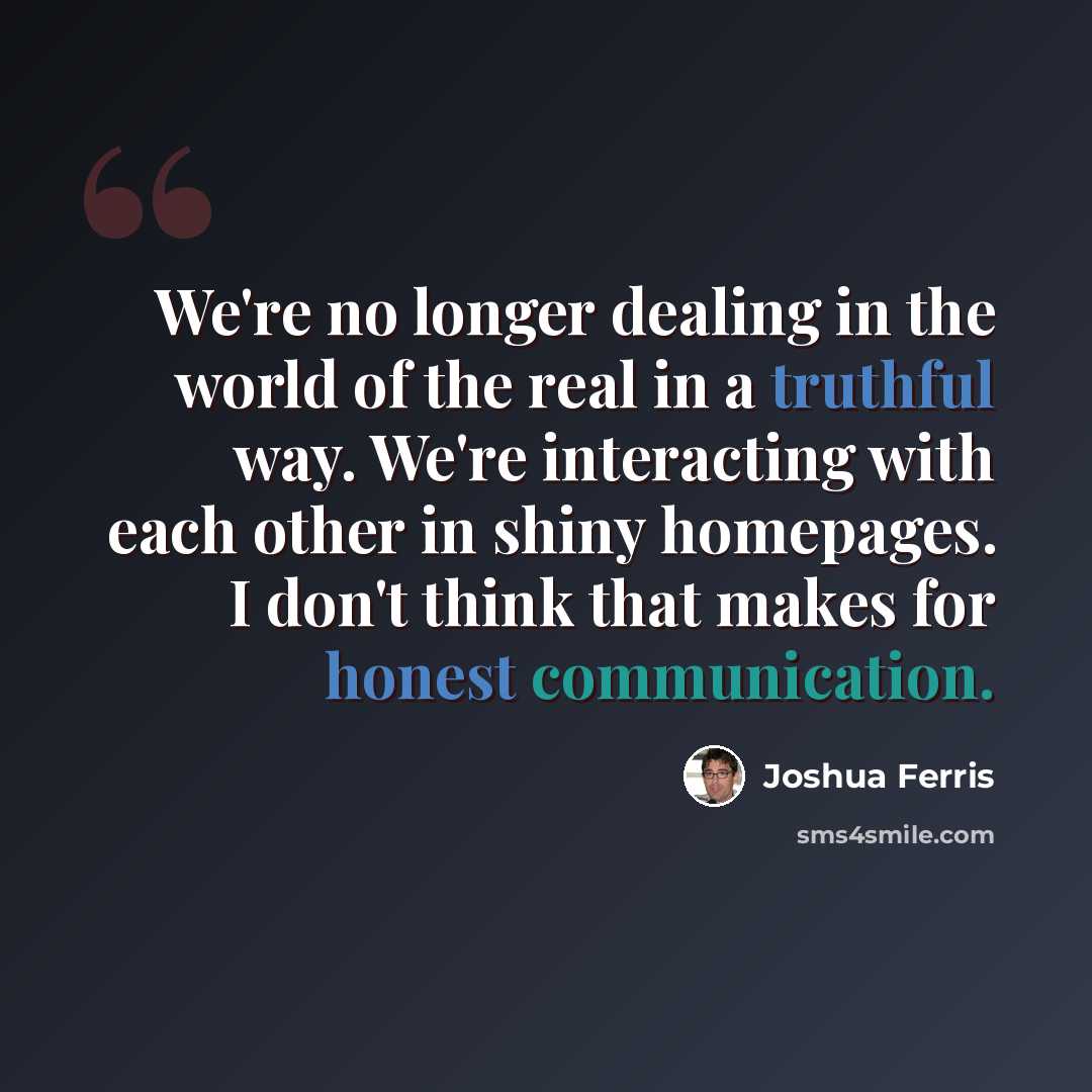 “We're no longer dealing in the world of the real in a truthful way. We're interacting with each other in shiny homepages. I don't think that makes for honest communication.” quote by Joshua Ferris