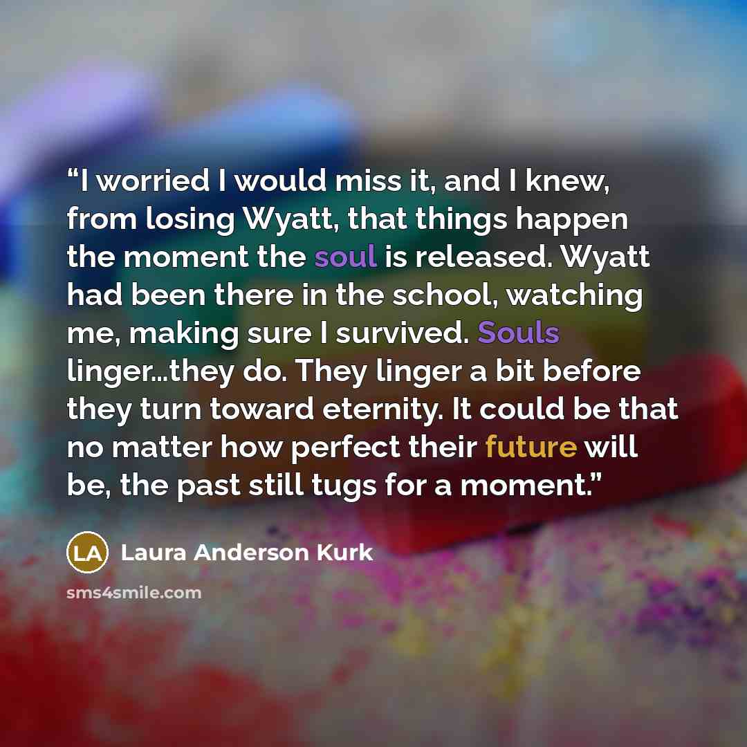“I worried I would miss it, and I knew, from losing Wyatt, that things happen the moment the soul is released. Wyatt had been there in the school, watching me, making sure I survived. Souls linger…they do. They linger a bit before they turn toward eternity. It could be that no matter how perfect…” quote by Laura Anderson Kurk