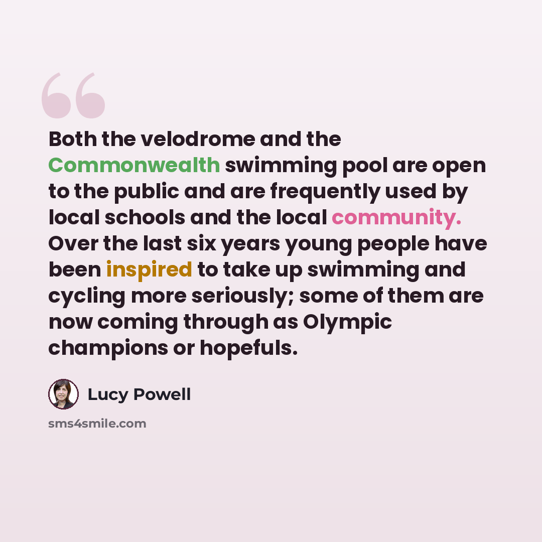 “Both the velodrome and the Commonwealth swimming pool are open to the public and are frequently used by local schools and the local community. Over the last six years young people have been inspired to take up swimming and cycling more seriously; some of them are now coming through as Olympic…” quote by Lucy Powell