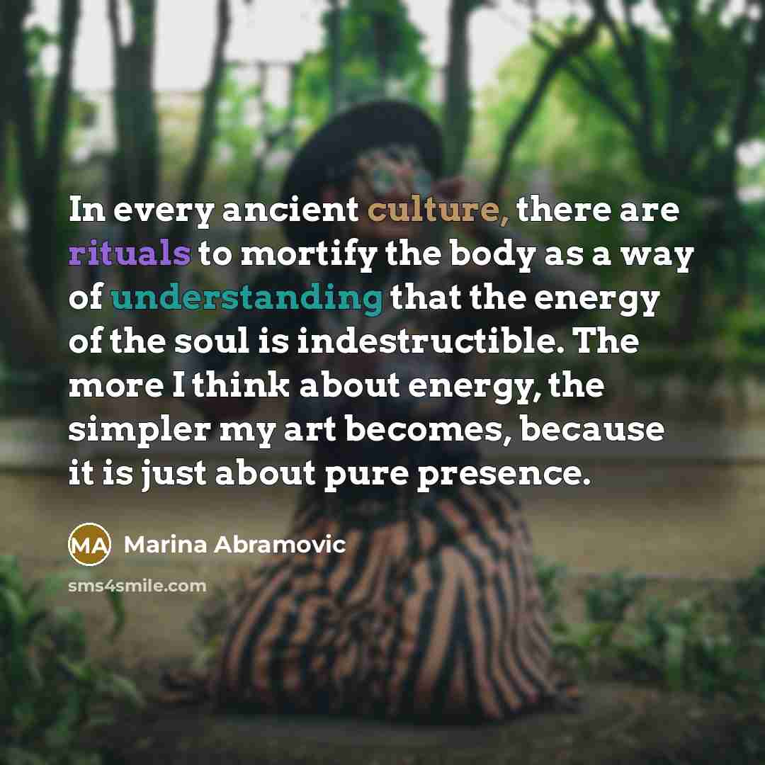 “In every ancient culture, there are rituals to mortify the body as a way of understanding that the energy of the soul is indestructible. The more I think about energy, the simpler my art becomes, because it is just about pure presence.” quote by Marina Abramovic