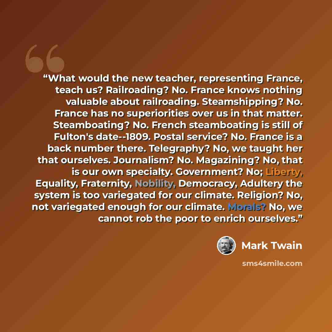 “What would the new teacher, representing France, teach us? Railroading? No. France knows nothing valuable about railroading. Steamshipping? No. France has no superiorities over us in that matter. Steamboating? No. French steamboating is still of Fulton's date--1809. Postal service? No. France is a…” quote by Mark Twain