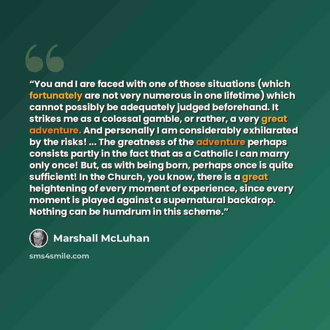 “You and I are faced with one of those situations (which fortunately are not very numerous in one lifetime) which cannot possibly be adequately judged beforehand. It strikes me as a colossal gamble, or rather, a very great adventure. And personally I am considerably exhilarated by the risks!…” quote by Marshall McLuhan